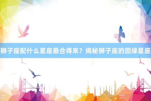 狮子座配什么星座最合得来？揭秘狮子座的因缘星座